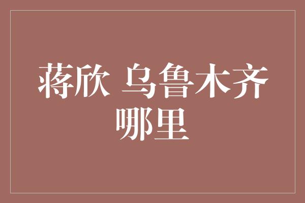 蒋欣 乌鲁木齐哪里