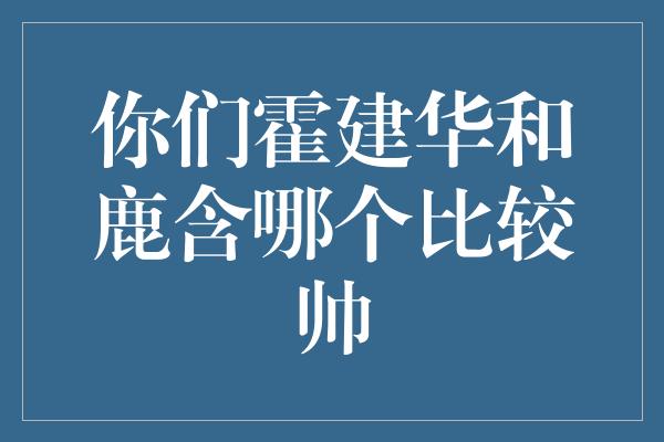 你们霍建华和鹿含哪个比较帅