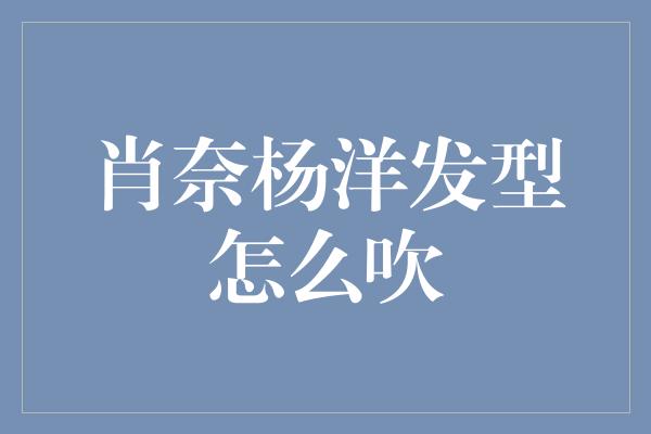 肖奈杨洋发型怎么吹