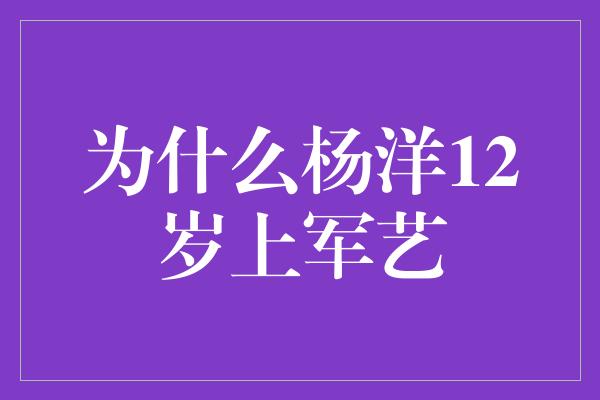 为什么杨洋12岁上军艺