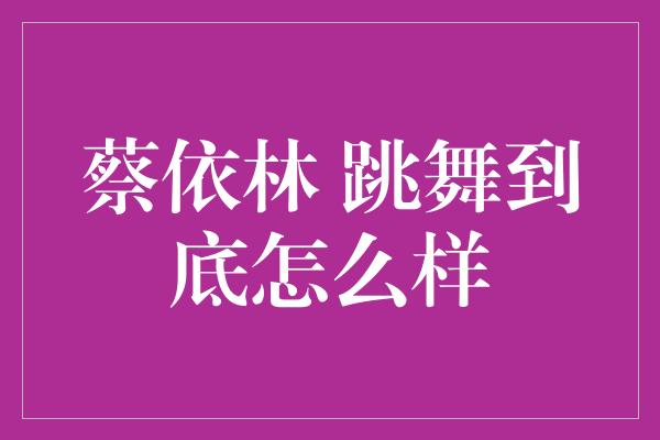 蔡依林 跳舞到底怎么样