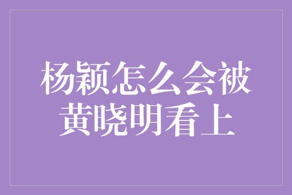 杨颖怎么会被黄晓明看上