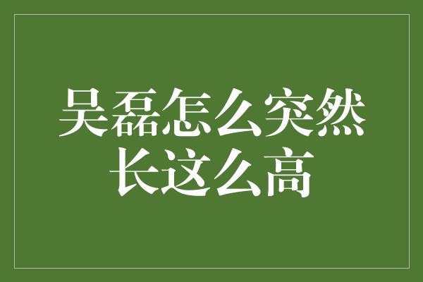 吴磊怎么突然长这么高