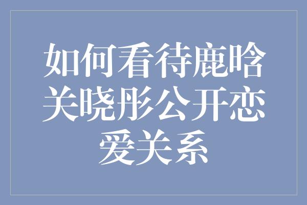 如何看待鹿晗关晓彤公开恋爱关系