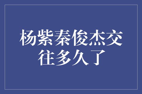 杨紫秦俊杰交往多久了