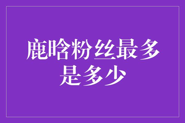 鹿晗粉丝最多是多少