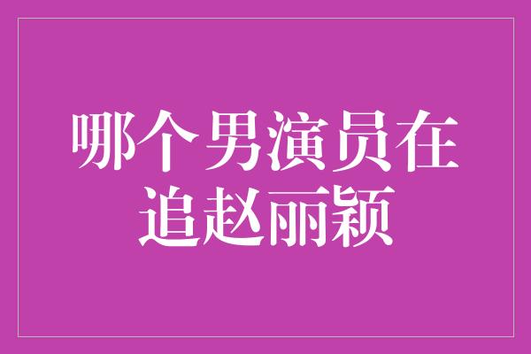 哪个男演员在追赵丽颖