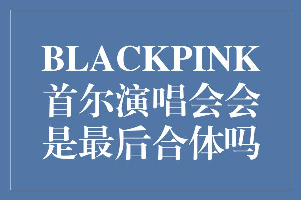 BLACKPINK首尔演唱会会是最后合体吗