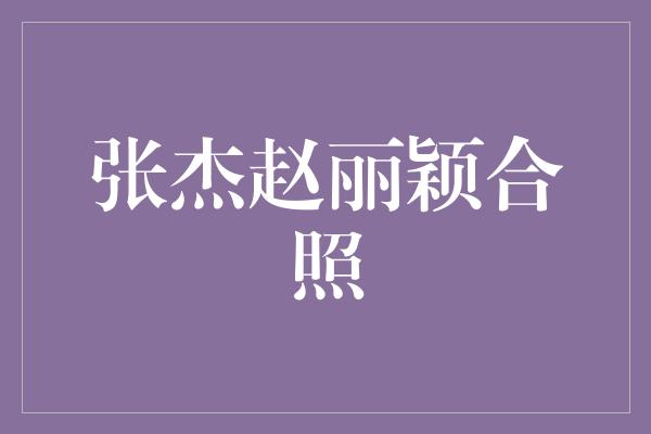 张杰赵丽颖合照