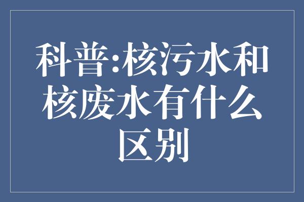 科普:核污水和核废水有什么区别