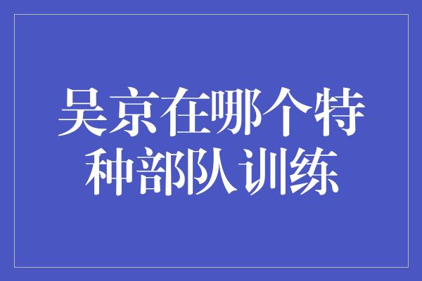 吴京在哪个特种部队训练