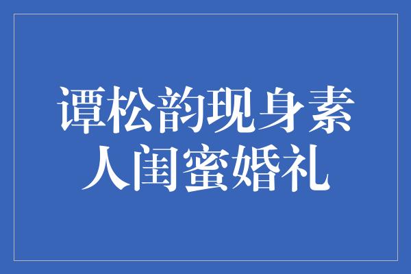 谭松韵现身素人闺蜜婚礼