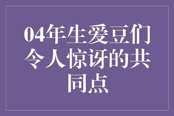 04年生爱豆们令人惊讶的共同点