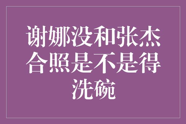 谢娜没和张杰合照是不是得洗碗