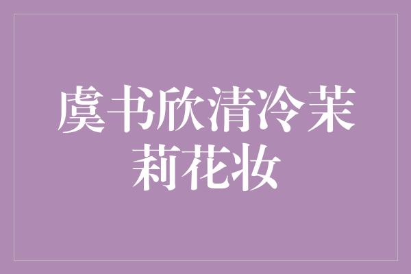 虞书欣清冷茉莉花妆