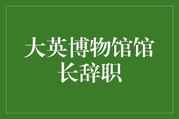 大英博物馆馆长辞职