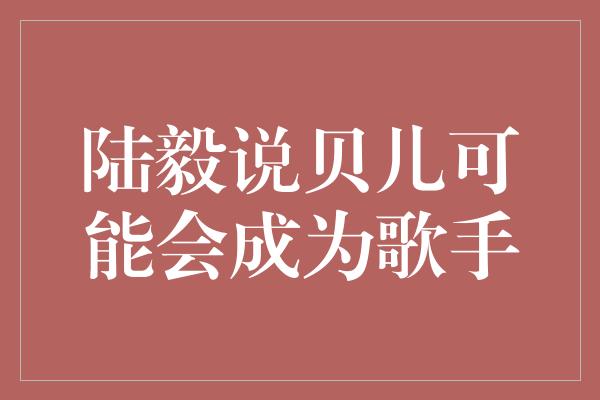 陆毅说贝儿可能会成为歌手