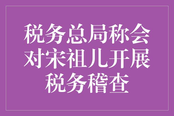 税务总局称会对宋祖儿开展税务稽查