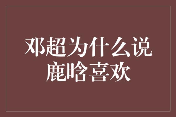 邓超为什么说鹿晗喜欢