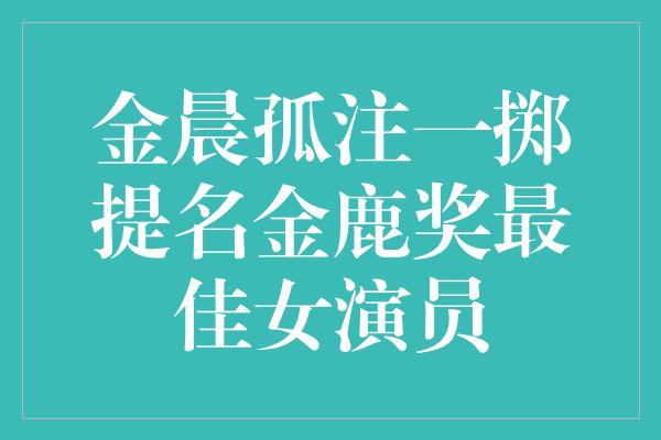 金晨孤注一掷提名金鹿奖最佳女演员