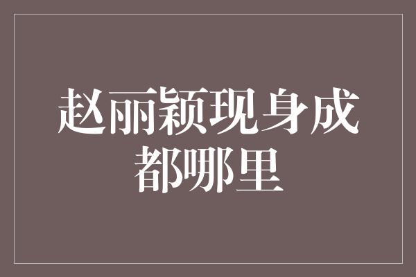 赵丽颖现身成都哪里