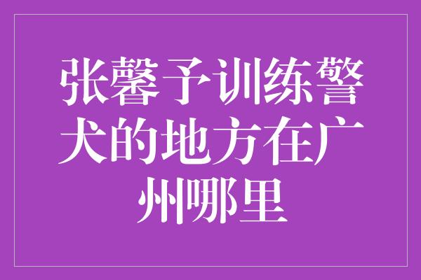 张馨予训练警犬的地方在广州哪里