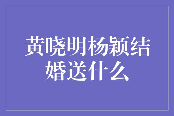 黄晓明杨颖结婚送什么