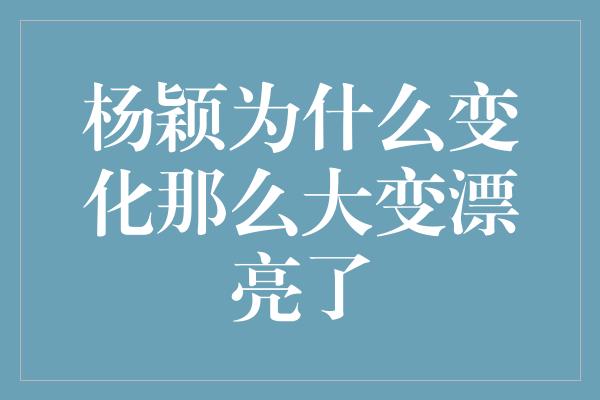 杨颖为什么变化那么大变漂亮了