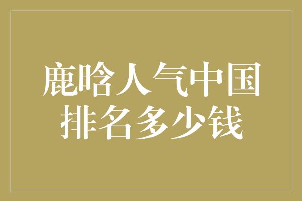 鹿晗人气中国排名多少钱