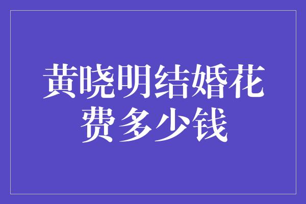 黄晓明结婚花费多少钱