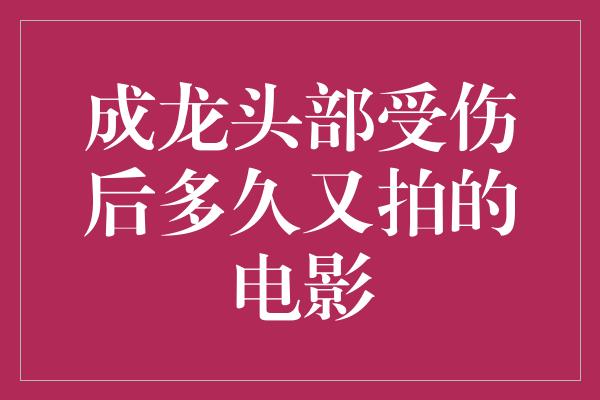 成龙头部受伤后多久又拍的电影