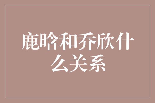 鹿晗和乔欣什么关系