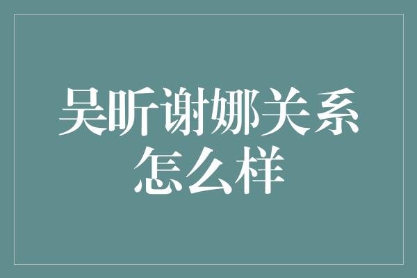 吴昕谢娜关系怎么样