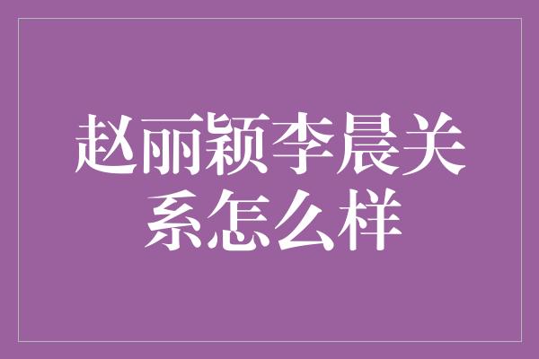 赵丽颖李晨关系怎么样