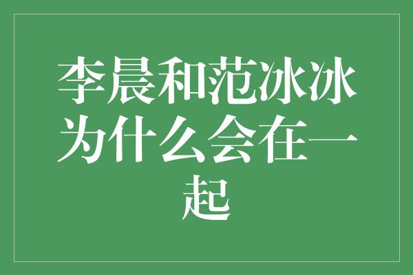 李晨和范冰冰为什么会在一起