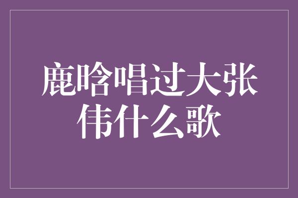 鹿晗唱过大张伟什么歌