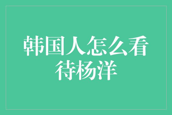 韩国人怎么看待杨洋