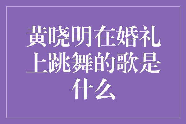 黄晓明在婚礼上跳舞的歌是什么