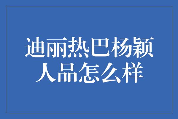 迪丽热巴杨颖人品怎么样