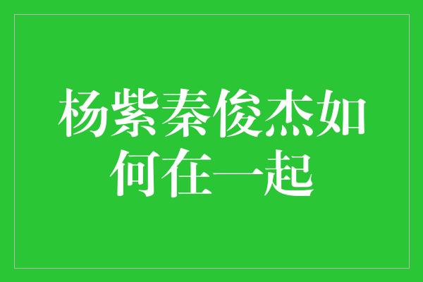 杨紫秦俊杰如何在一起