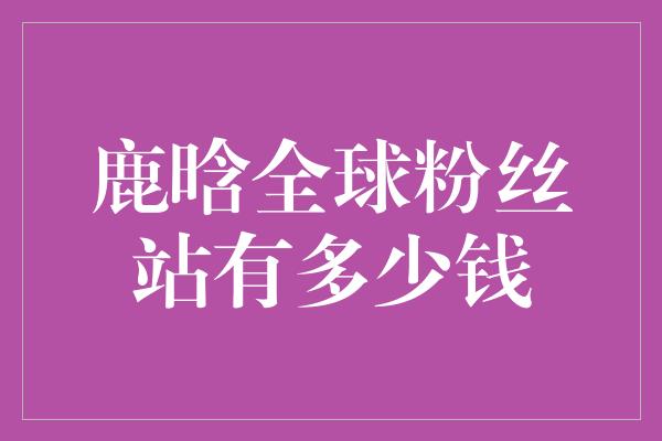 鹿晗全球粉丝站有多少钱