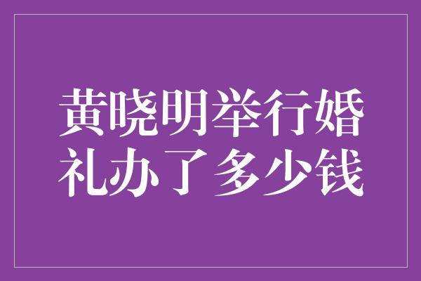 黄晓明举行婚礼办了多少钱