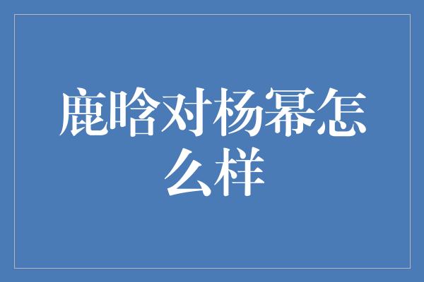 鹿晗对杨幂怎么样