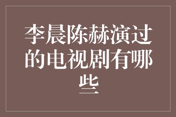 李晨陈赫演过的电视剧有哪些