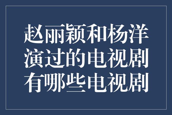 赵丽颖和杨洋演过的电视剧有哪些电视剧