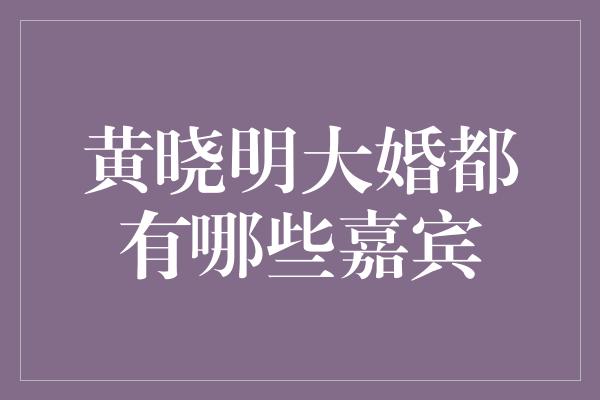 黄晓明大婚都有哪些嘉宾