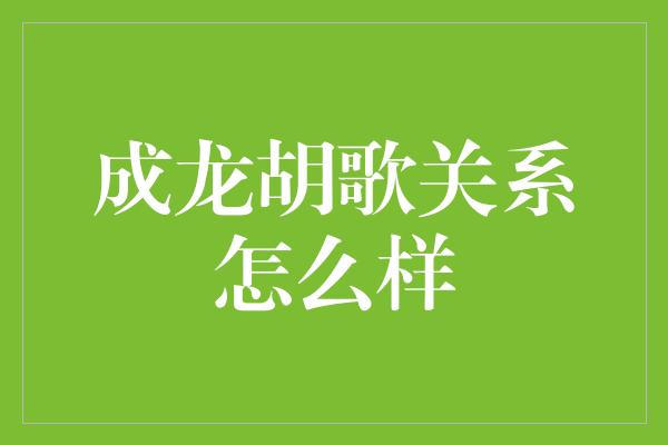 成龙胡歌关系怎么样