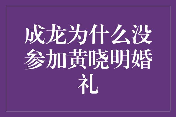 成龙为什么没参加黄晓明婚礼