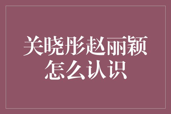 关晓彤赵丽颖怎么认识