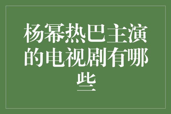 杨幂热巴主演的电视剧有哪些